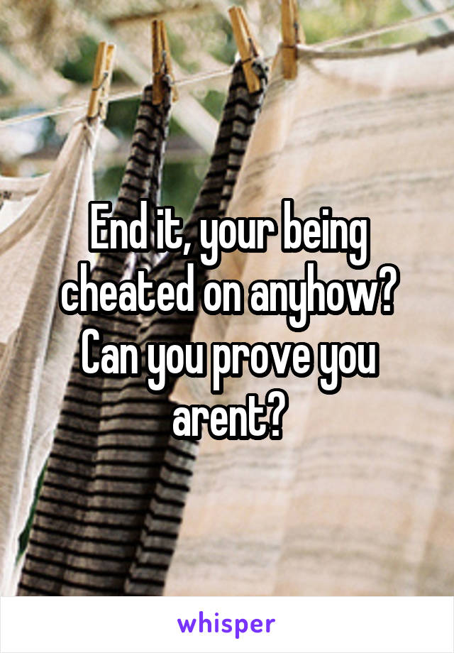 End it, your being cheated on anyhow? Can you prove you arent?