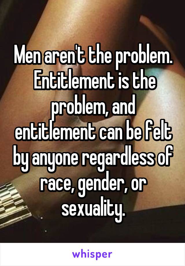 Men aren't the problem.  Entitlement is the problem, and entitlement can be felt by anyone regardless of race, gender, or sexuality.