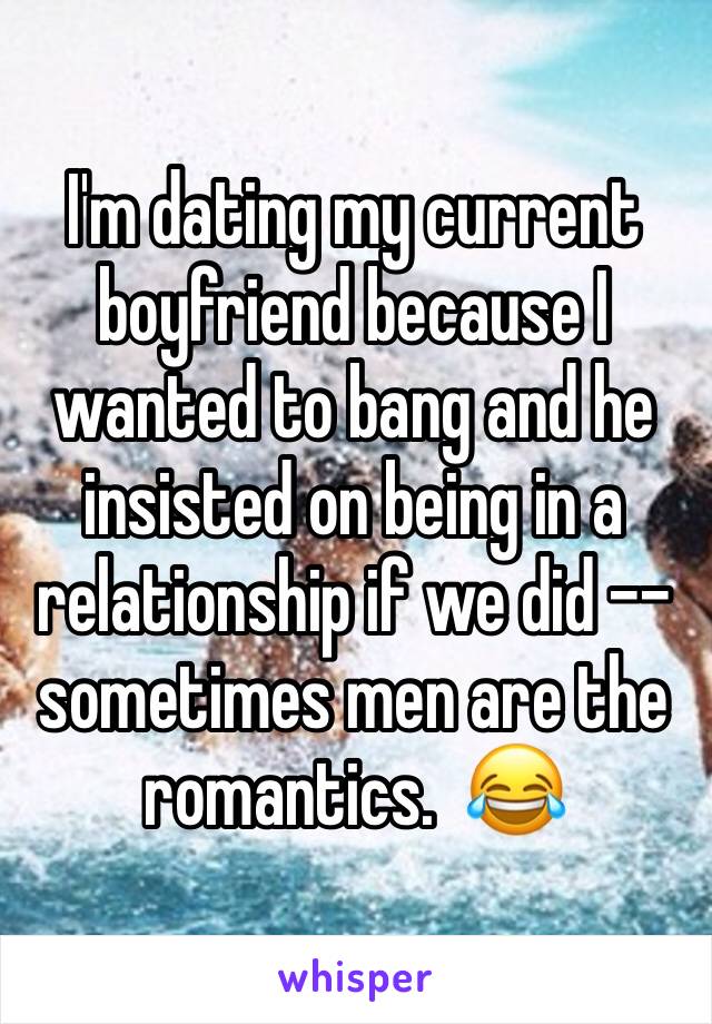 I'm dating my current boyfriend because I wanted to bang and he insisted on being in a relationship if we did -- sometimes men are the romantics.  😂