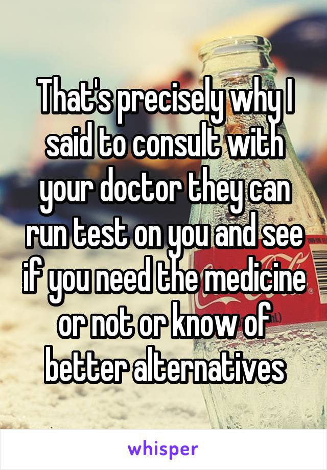 That's precisely why I said to consult with your doctor they can run test on you and see if you need the medicine or not or know of better alternatives