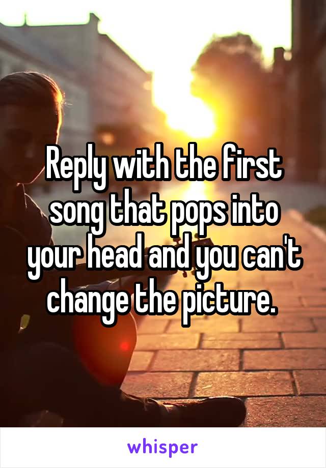 Reply with the first song that pops into your head and you can't change the picture. 