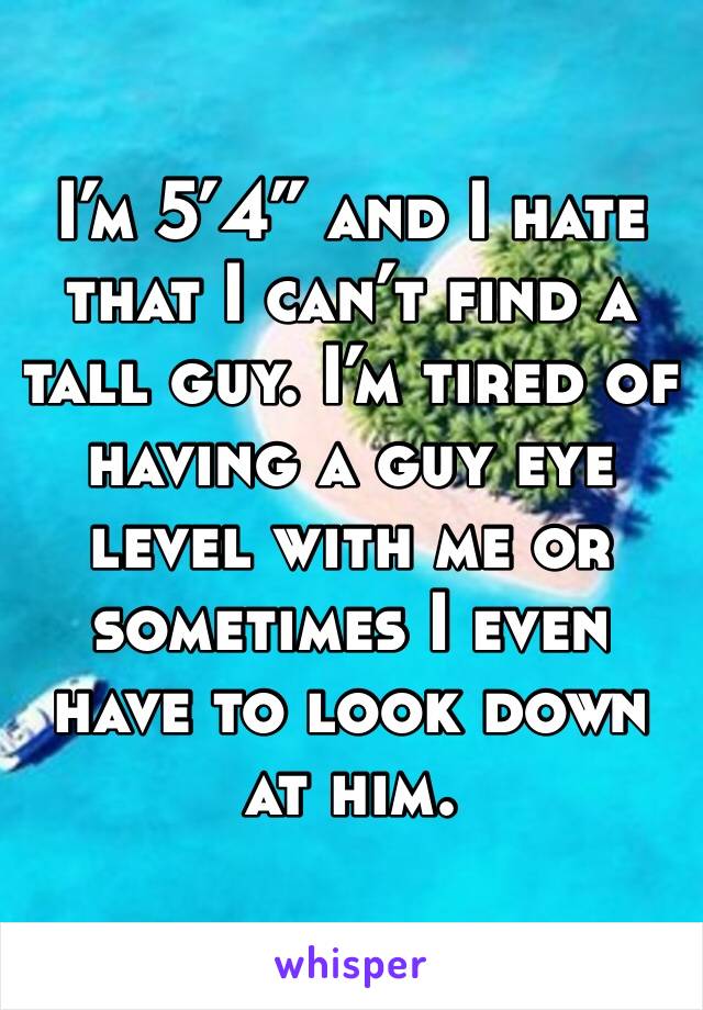 I’m 5’4” and I hate that I can’t find a tall guy. I’m tired of having a guy eye level with me or sometimes I even have to look down at him. 