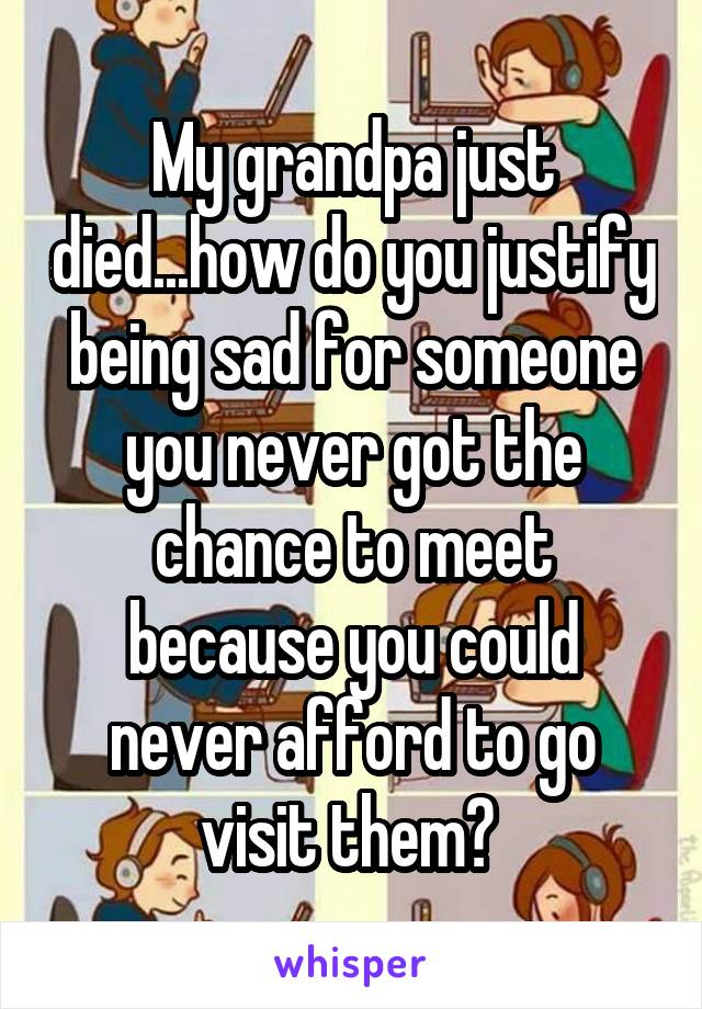 My grandpa just died...how do you justify being sad for someone you never got the chance to meet because you could never afford to go visit them? 