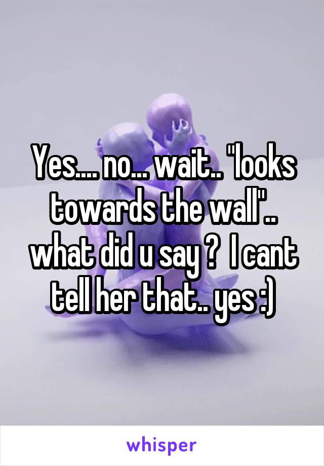 Yes.... no... wait.. "looks towards the wall".. what did u say ?  I cant tell her that.. yes :)