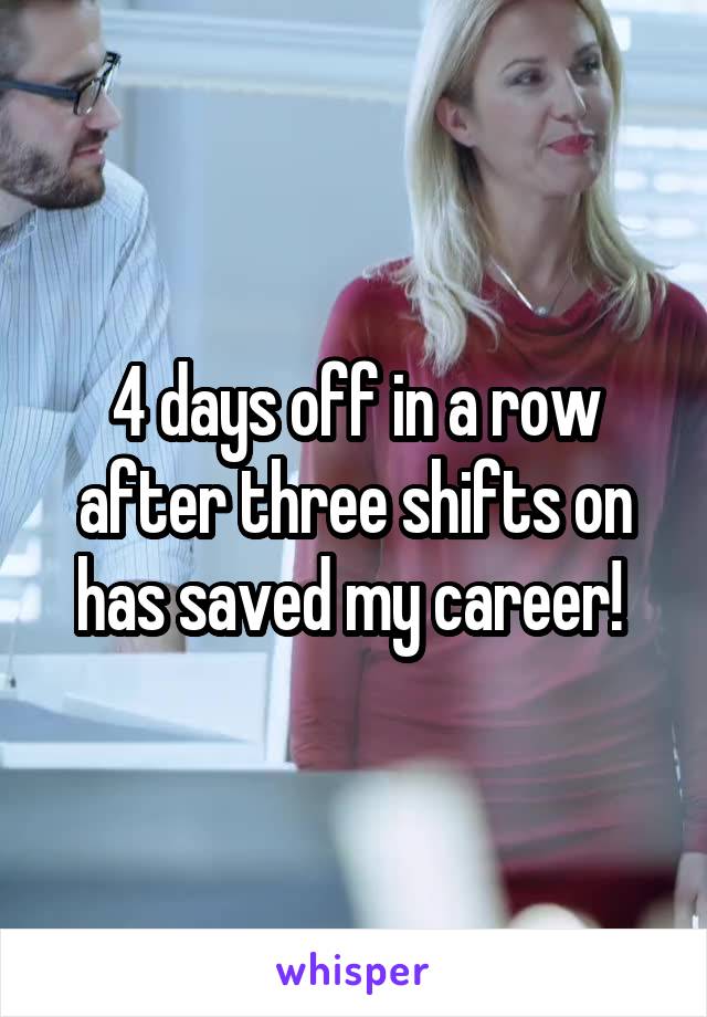 4 days off in a row after three shifts on has saved my career! 
