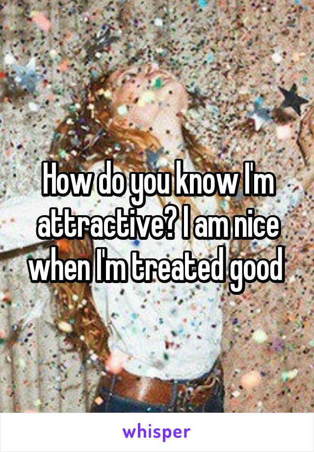 How do you know I'm attractive? I am nice when I'm treated good 