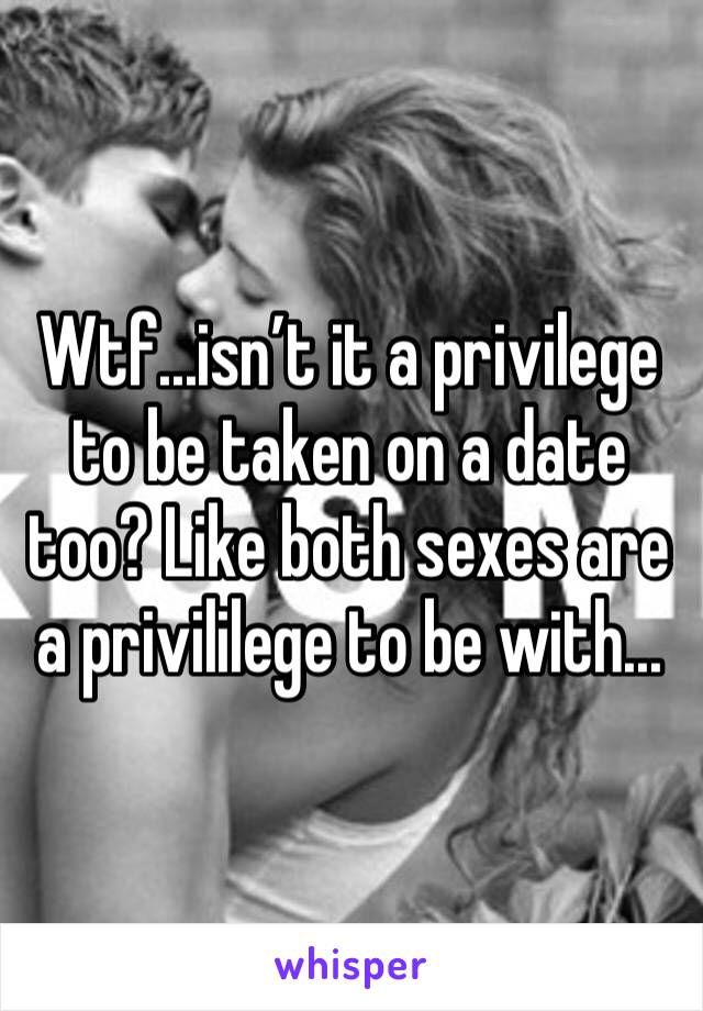 Wtf...isn’t it a privilege to be taken on a date too? Like both sexes are a privililege to be with...