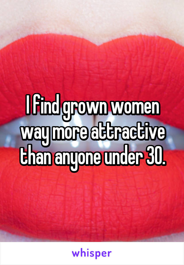 I find grown women way more attractive than anyone under 30.