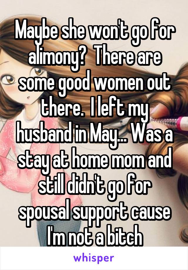Maybe she won't go for alimony?  There are some good women out there.  I left my husband in May... Was a stay at home mom and still didn't go for spousal support cause I'm not a bitch