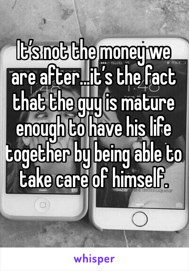 It’s not the money we are after...it’s the fact that the guy is mature enough to have his life together by being able to take care of himself. 