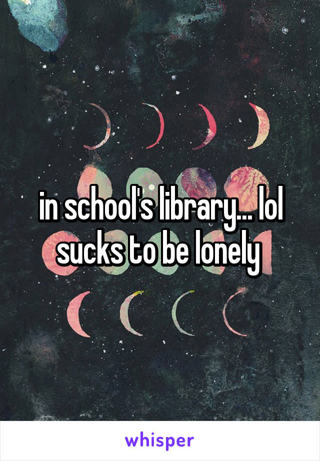 in school's library... lol sucks to be lonely 