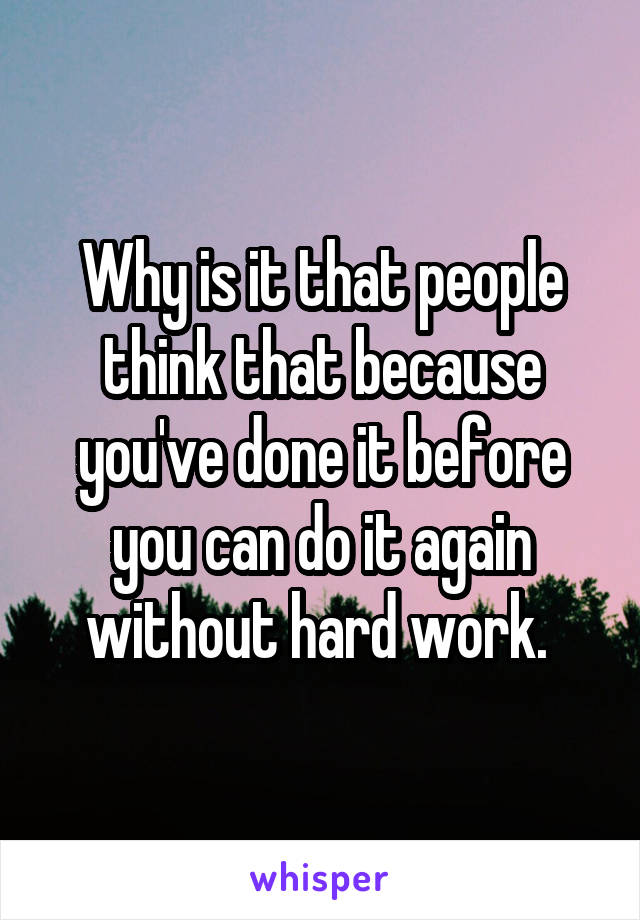 Why is it that people think that because you've done it before you can do it again without hard work. 