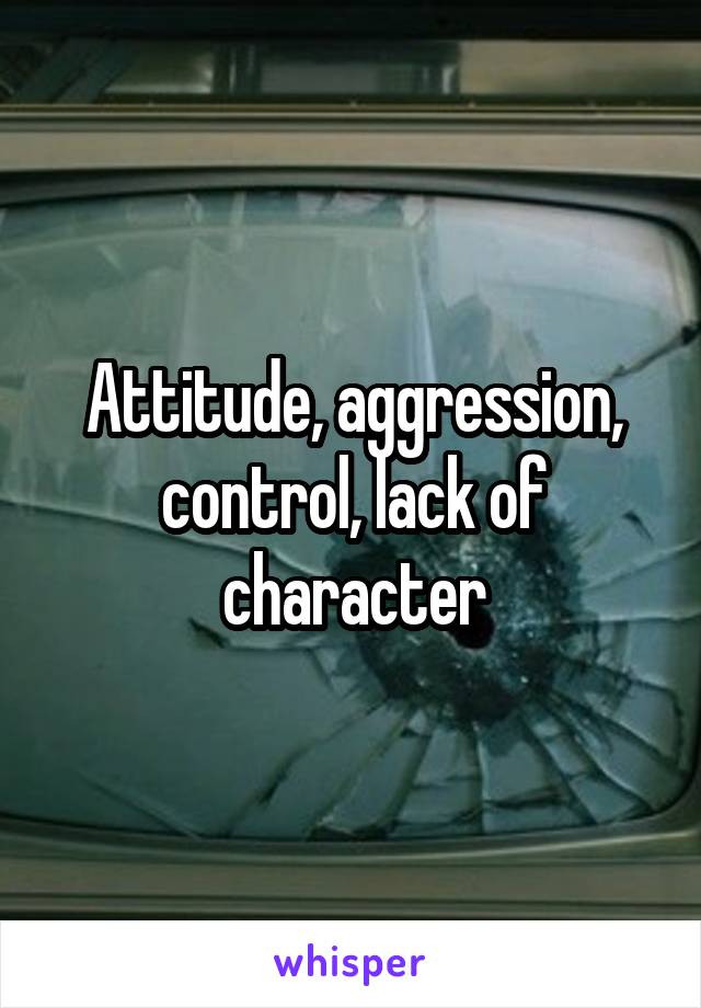 Attitude, aggression, control, lack of character