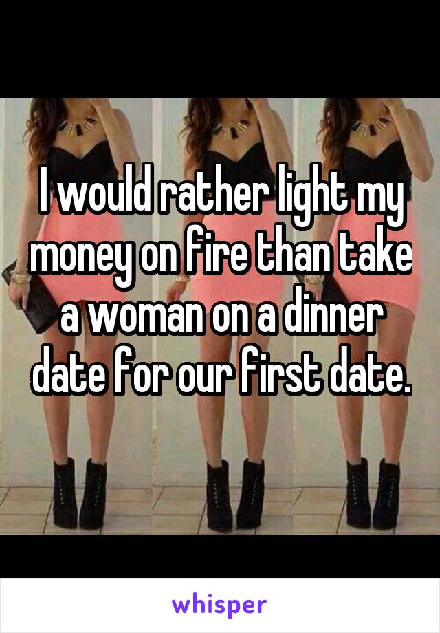 I would rather light my money on fire than take a woman on a dinner date for our first date. 
