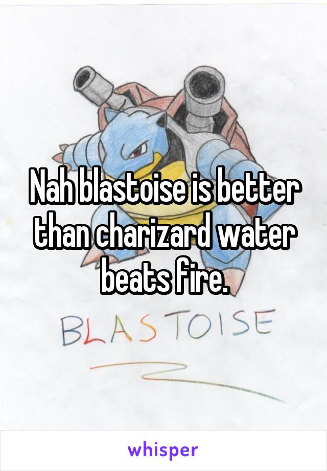 Nah blastoise is better than charizard water beats fire.