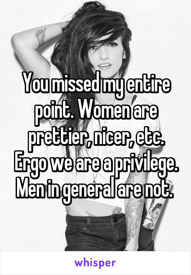 You missed my entire point. Women are prettier, nicer, etc. Ergo we are a privilege. Men in general are not. 