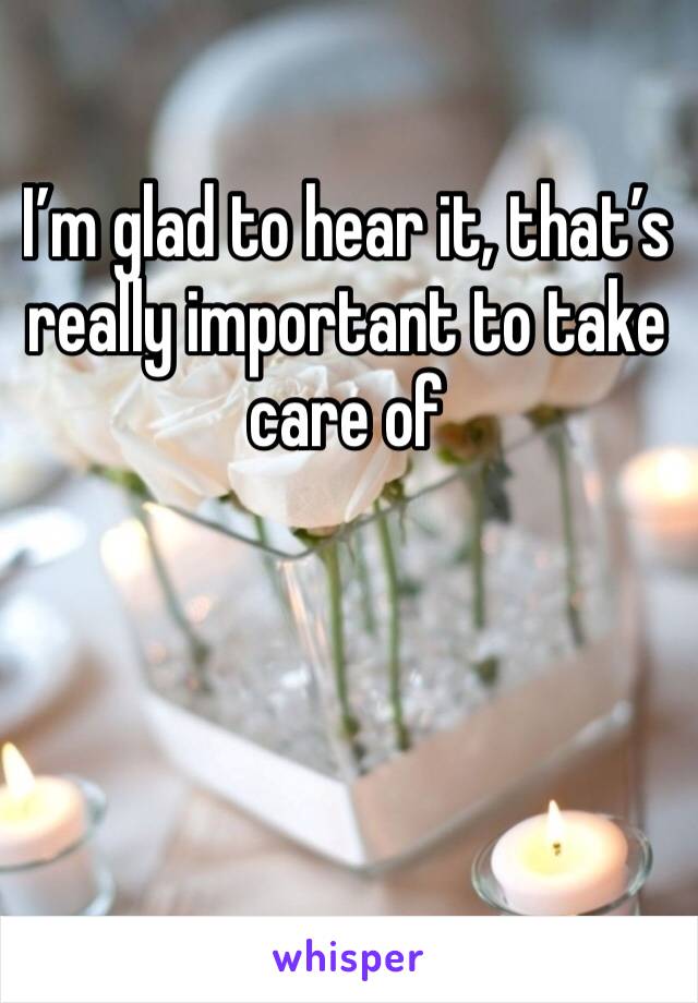 I’m glad to hear it, that’s really important to take care of 