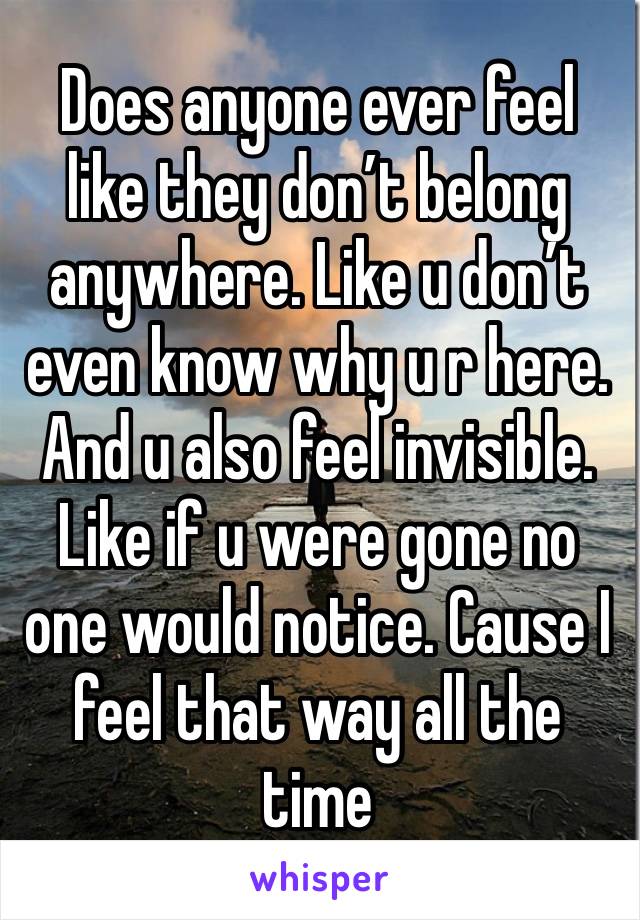 Does anyone ever feel like they don’t belong anywhere. Like u don’t even know why u r here. And u also feel invisible. Like if u were gone no one would notice. Cause I feel that way all the time