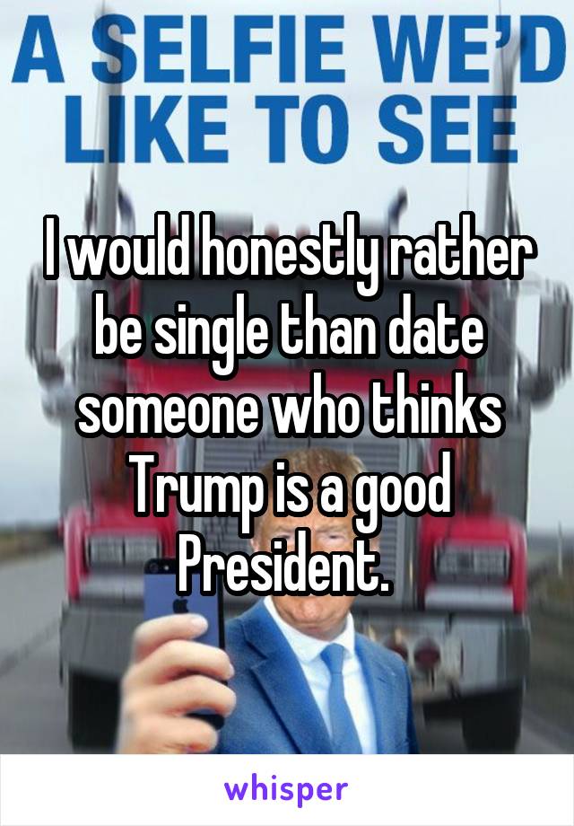 I would honestly rather be single than date someone who thinks Trump is a good President. 