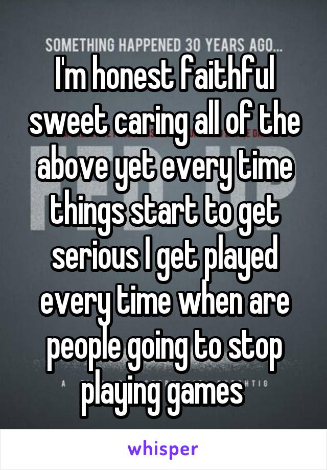 I'm honest faithful sweet caring all of the above yet every time things start to get serious I get played every time when are people going to stop playing games 