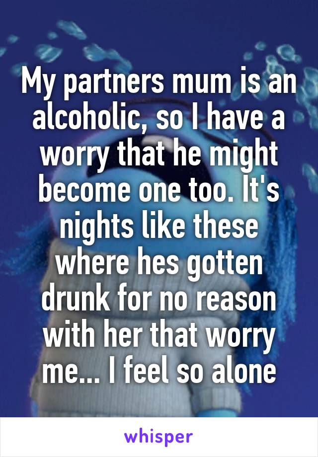 My partners mum is an alcoholic, so I have a worry that he might become one too. It's nights like these where hes gotten drunk for no reason with her that worry me... I feel so alone