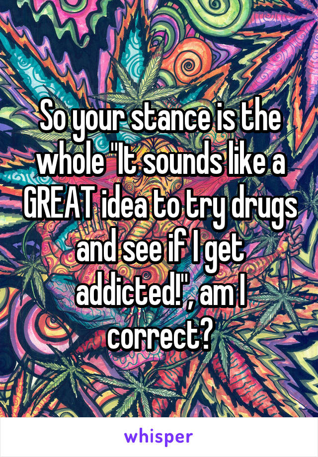 So your stance is the whole "It sounds like a GREAT idea to try drugs and see if I get addicted!", am I correct?