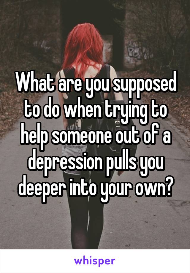 What are you supposed to do when trying to help someone out of a depression pulls you deeper into your own?