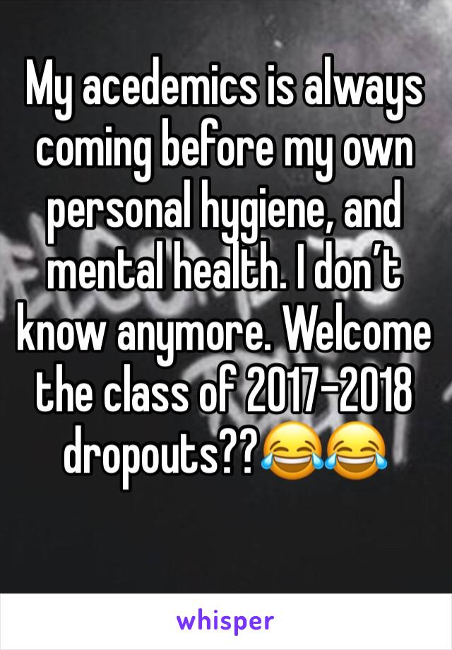 My acedemics is always coming before my own personal hygiene, and mental health. I don’t know anymore. Welcome the class of 2017-2018 dropouts??😂😂