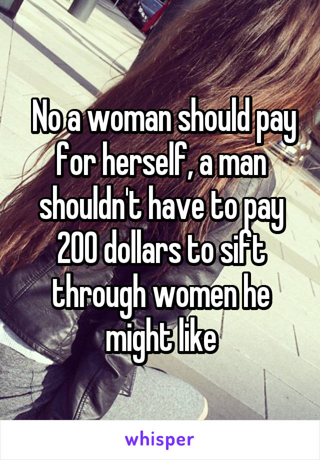 No a woman should pay for herself, a man shouldn't have to pay 200 dollars to sift through women he might like