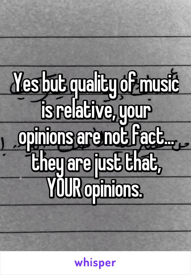 Yes but quality of music is relative, your opinions are not fact... they are just that, YOUR opinions. 