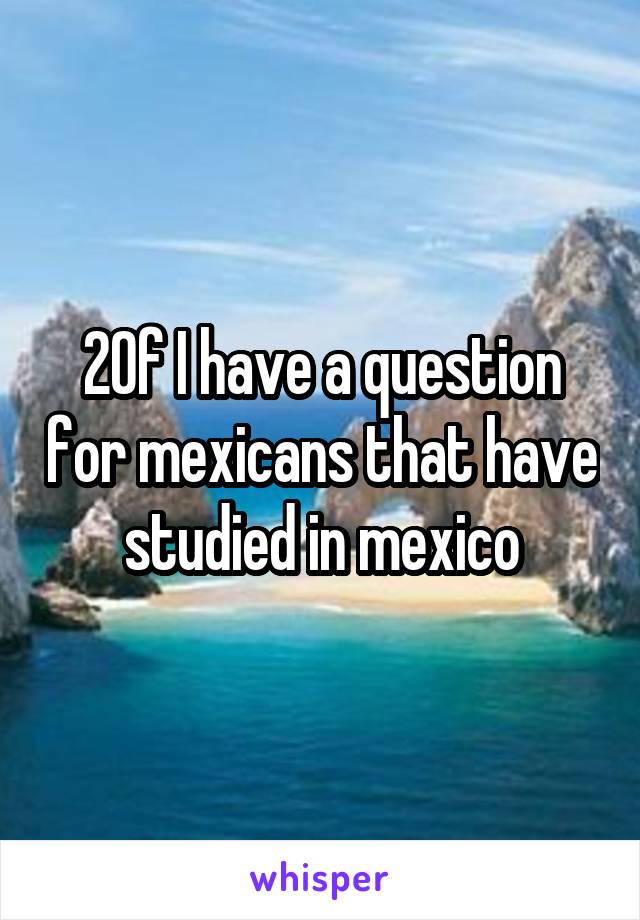 20f I have a question for mexicans that have studied in mexico