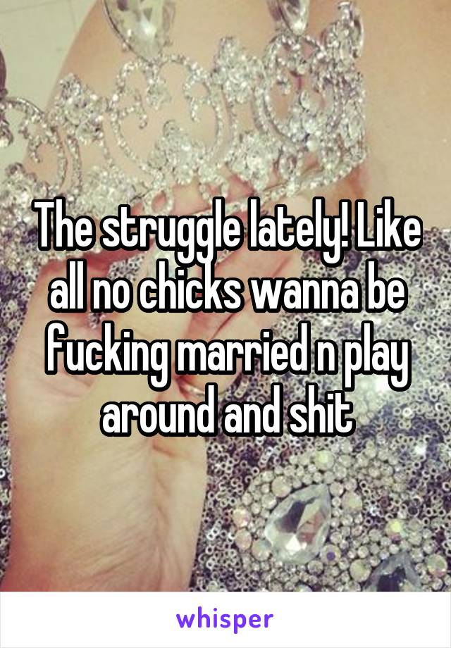 The struggle lately! Like all no chicks wanna be fucking married n play around and shit