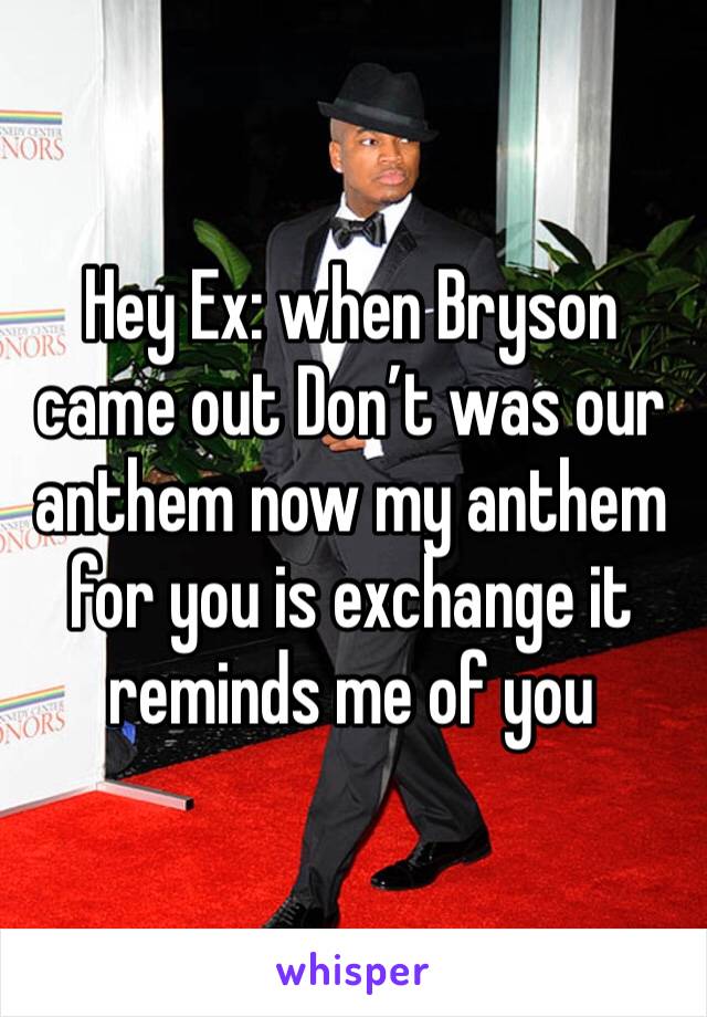Hey Ex: when Bryson came out Don’t was our anthem now my anthem for you is exchange it reminds me of you