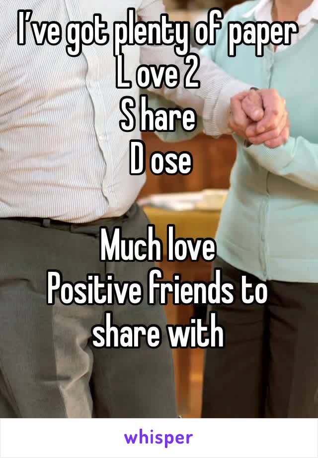 I’ve got plenty of paper L ove 2
S hare
 D ose 

Much love
Positive friends to share with

