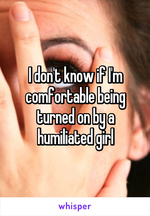 I don't know if I'm comfortable being turned on by a humiliated girl