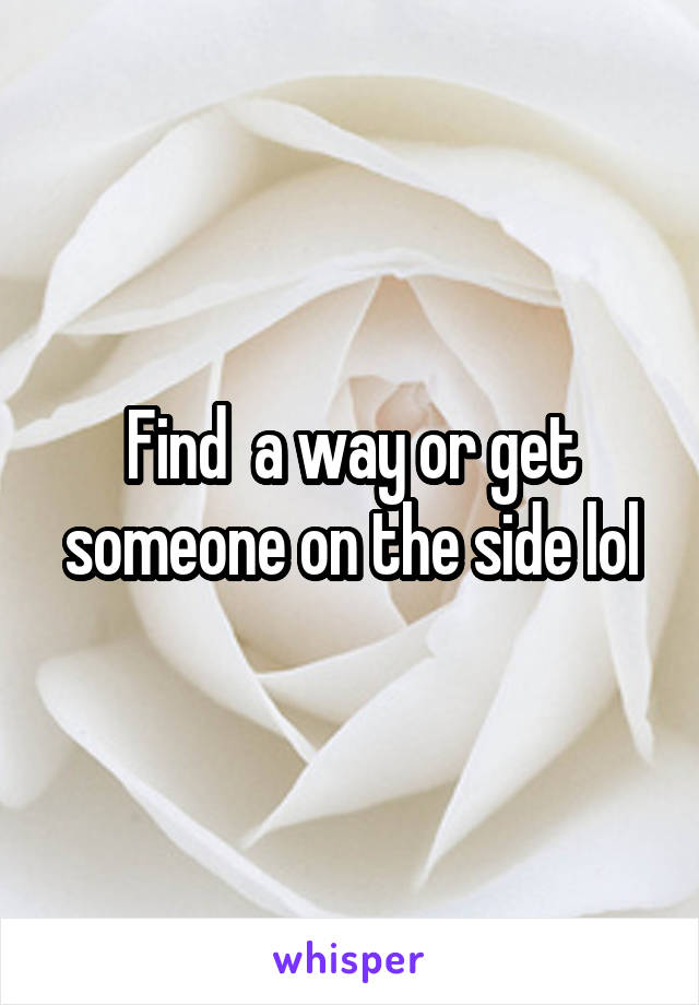 Find  a way or get someone on the side lol