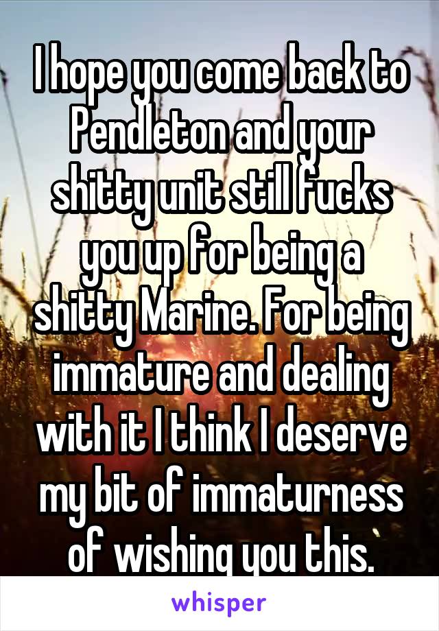 I hope you come back to Pendleton and your shitty unit still fucks you up for being a shitty Marine. For being immature and dealing with it I think I deserve my bit of immaturness of wishing you this.