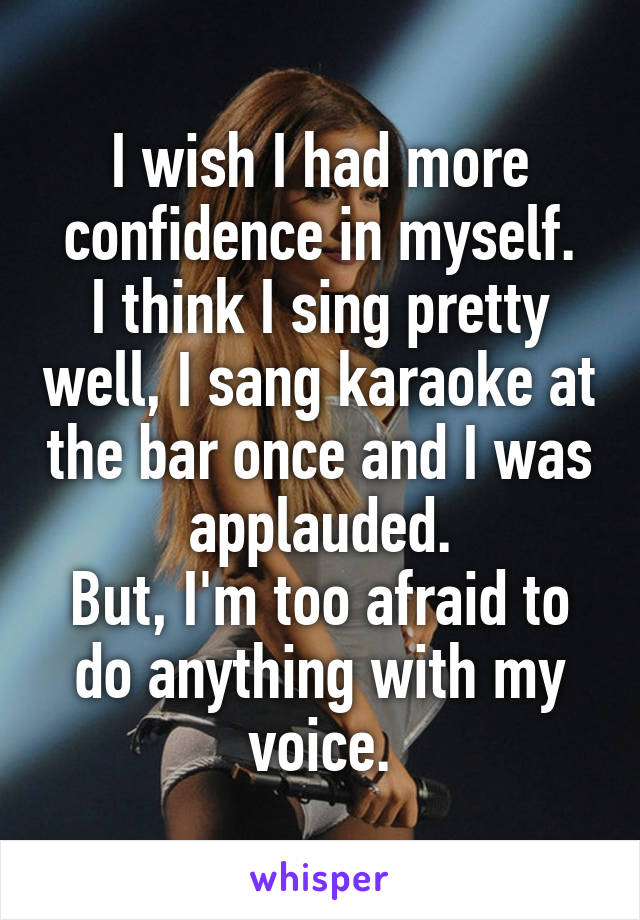 I wish I had more confidence in myself.
I think I sing pretty well, I sang karaoke at the bar once and I was applauded.
But, I'm too afraid to do anything with my voice.