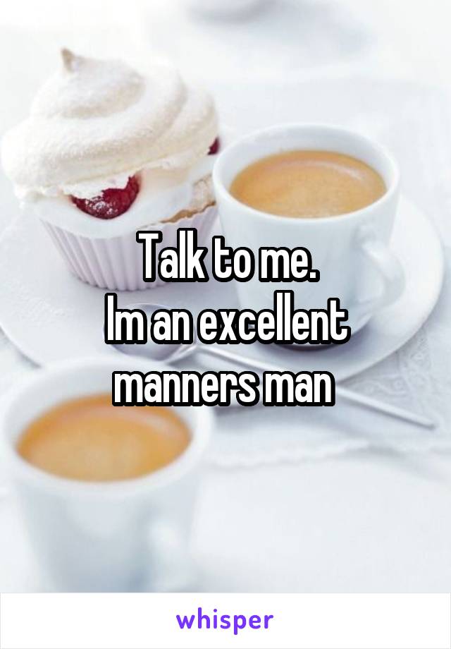 Talk to me.
Im an excellent manners man 