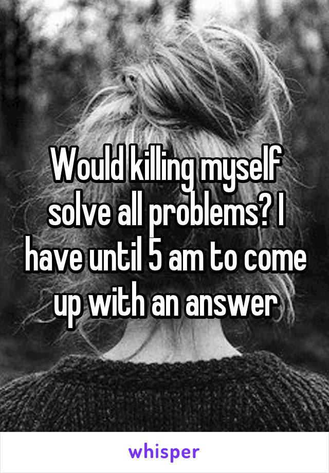 Would killing myself solve all problems? I have until 5 am to come up with an answer