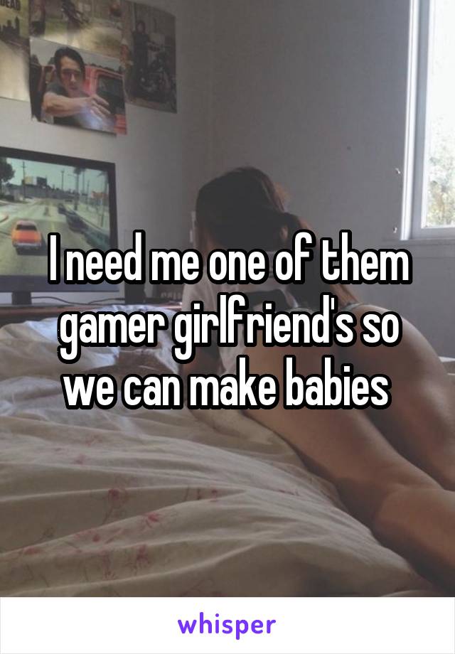 I need me one of them gamer girlfriend's so we can make babies 