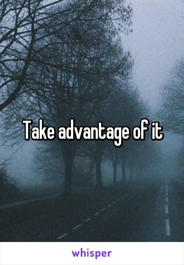 Take advantage of it