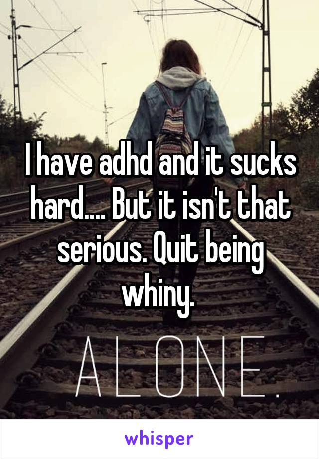 I have adhd and it sucks hard.... But it isn't that serious. Quit being whiny. 