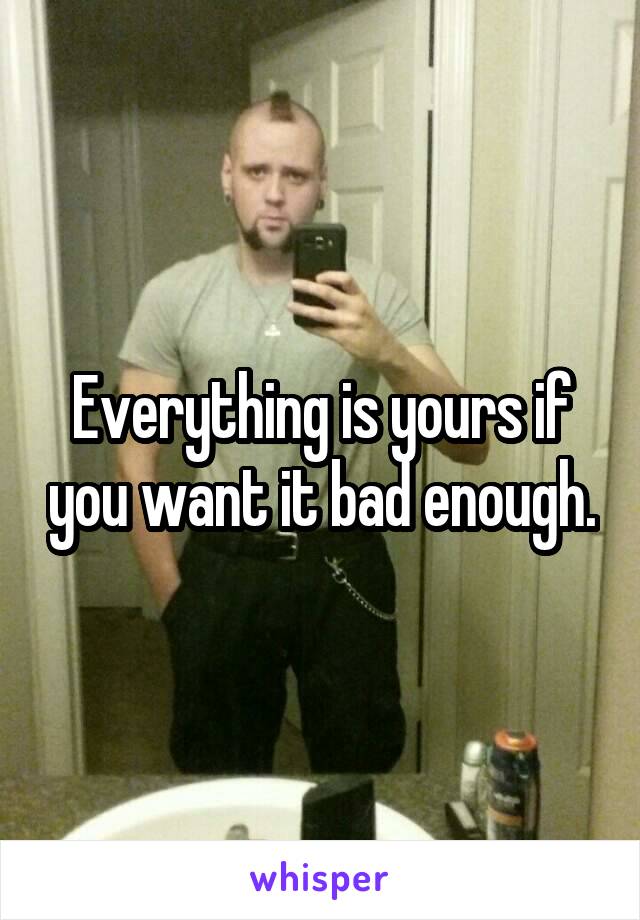 Everything is yours if you want it bad enough.