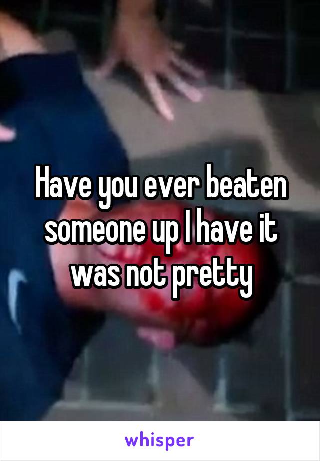 Have you ever beaten someone up I have it was not pretty