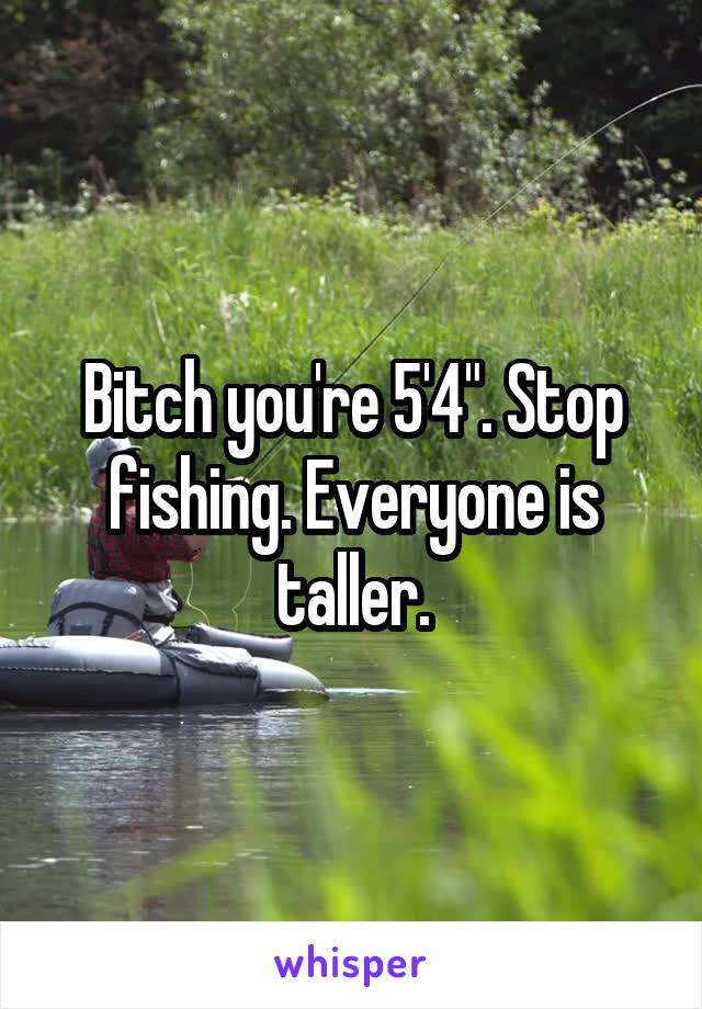 Bitch you're 5'4". Stop fishing. Everyone is taller.