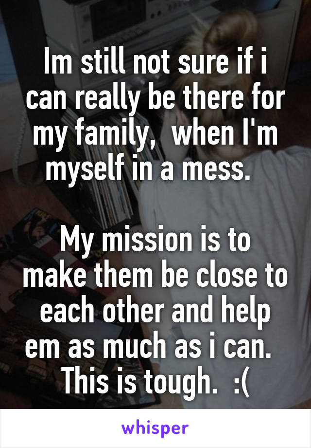 Im still not sure if i can really be there for my family,  when I'm myself in a mess.  

My mission is to make them be close to each other and help em as much as i can.  
This is tough.  :(