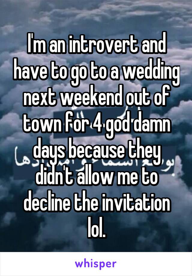 I'm an introvert and have to go to a wedding next weekend out of town for 4 god damn days because they didn't allow me to decline the invitation lol.
