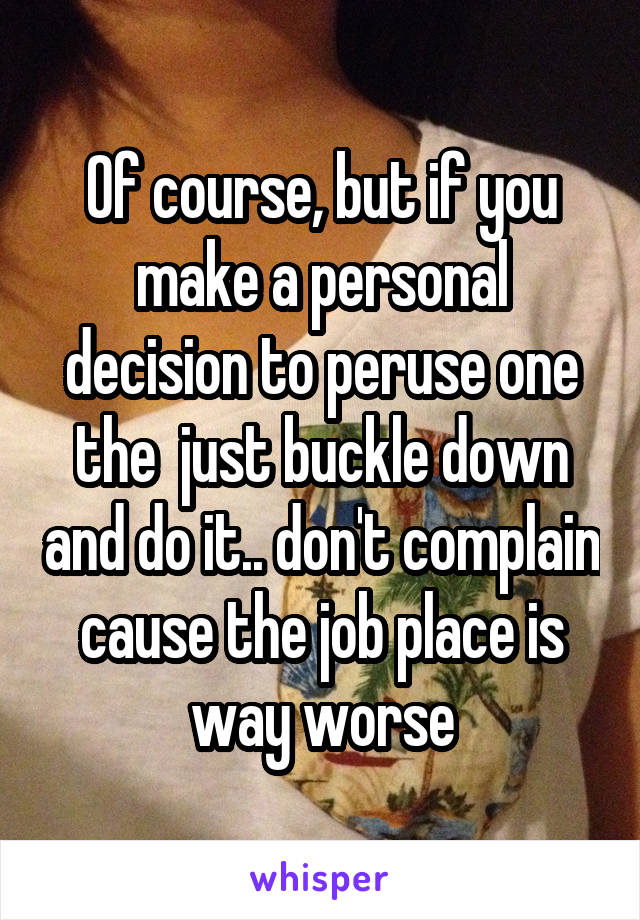 Of course, but if you make a personal decision to peruse one the  just buckle down and do it.. don't complain cause the job place is way worse