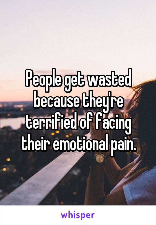 People get wasted because they're terrified of facing their emotional pain.